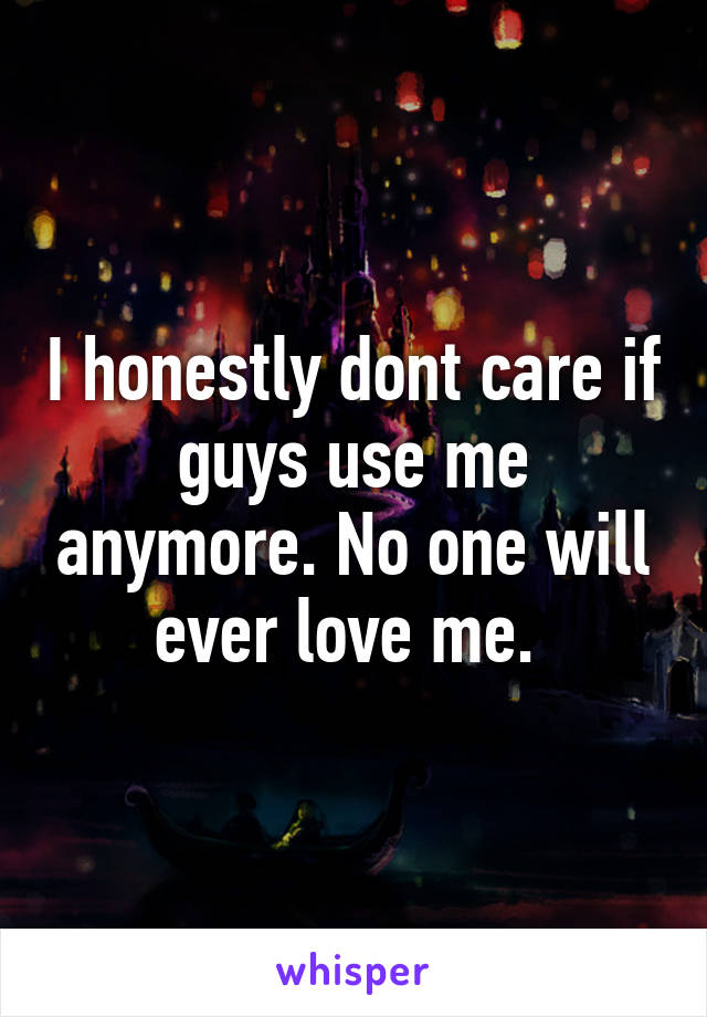 I honestly dont care if guys use me anymore. No one will ever love me. 