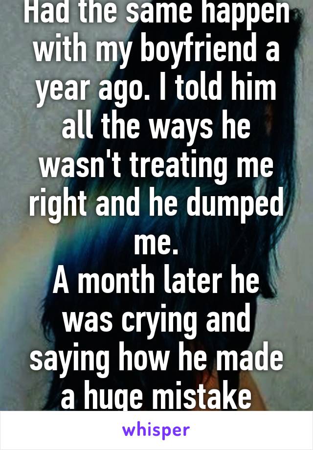 Had the same happen with my boyfriend a year ago. I told him all the ways he wasn't treating me right and he dumped me.
A month later he was crying and saying how he made a huge mistake leaving me.