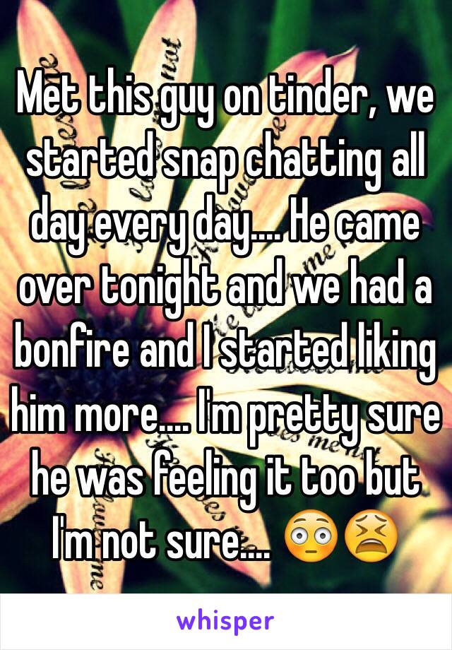 Met this guy on tinder, we started snap chatting all day every day.... He came over tonight and we had a bonfire and I started liking him more.... I'm pretty sure he was feeling it too but I'm not sure.... 😳😫