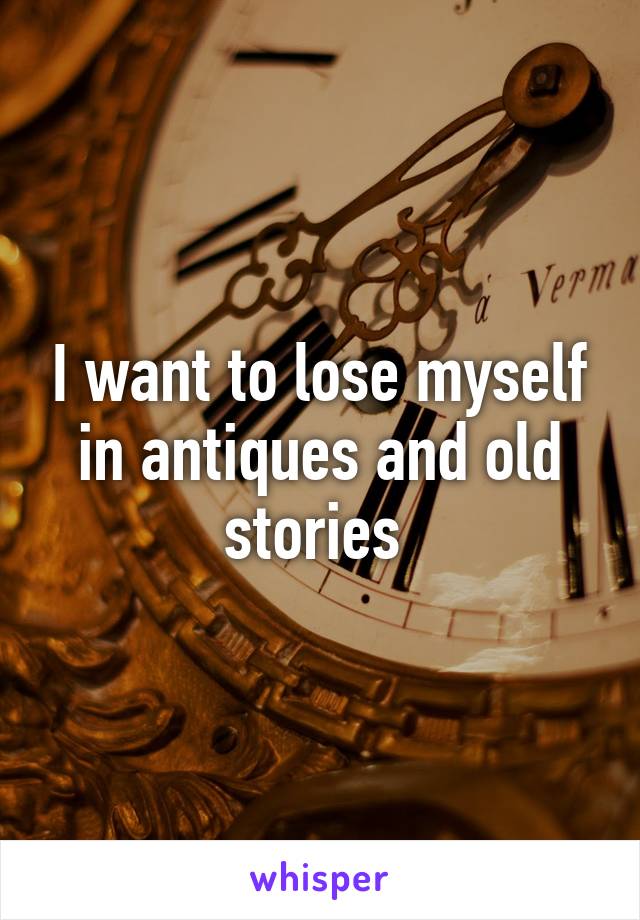 I want to lose myself in antiques and old stories 