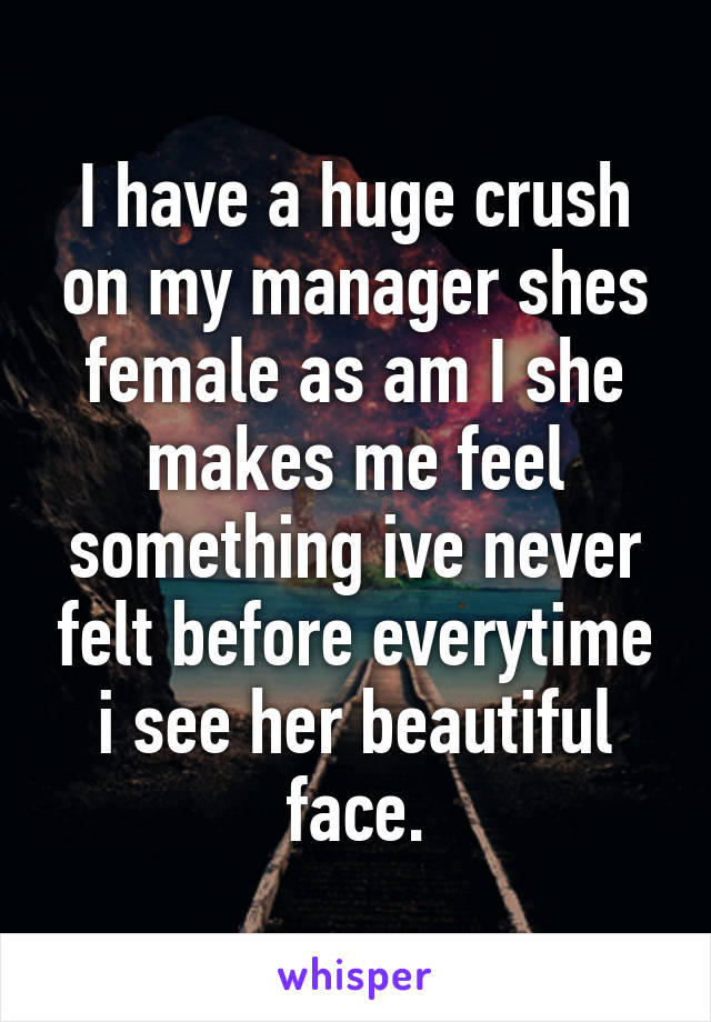 I have a huge crush on my manager shes female as am I she makes me feel something ive never felt before everytime i see her beautiful face.