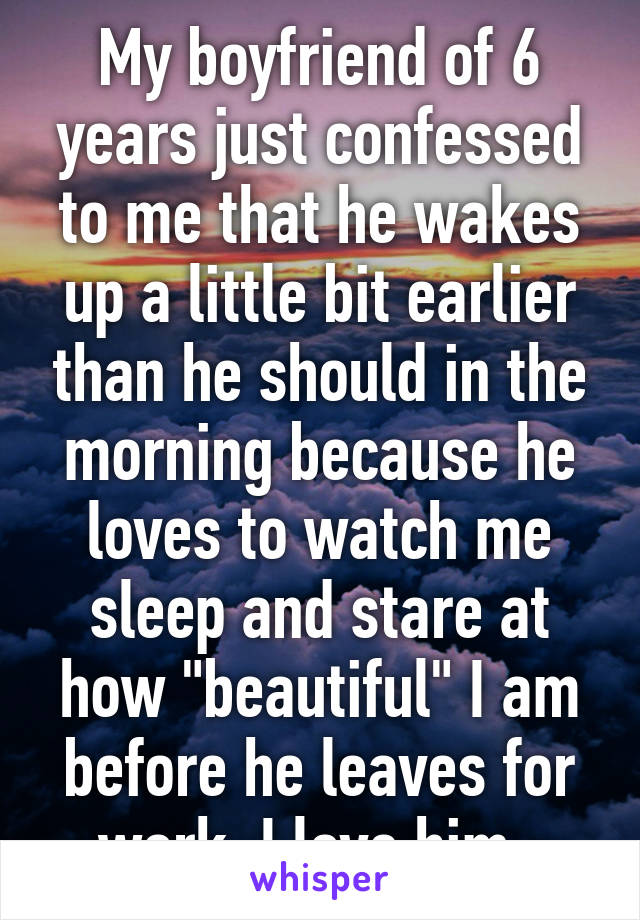 My boyfriend of 6 years just confessed to me that he wakes up a little bit earlier than he should in the morning because he loves to watch me sleep and stare at how "beautiful" I am before he leaves for work. I love him. 