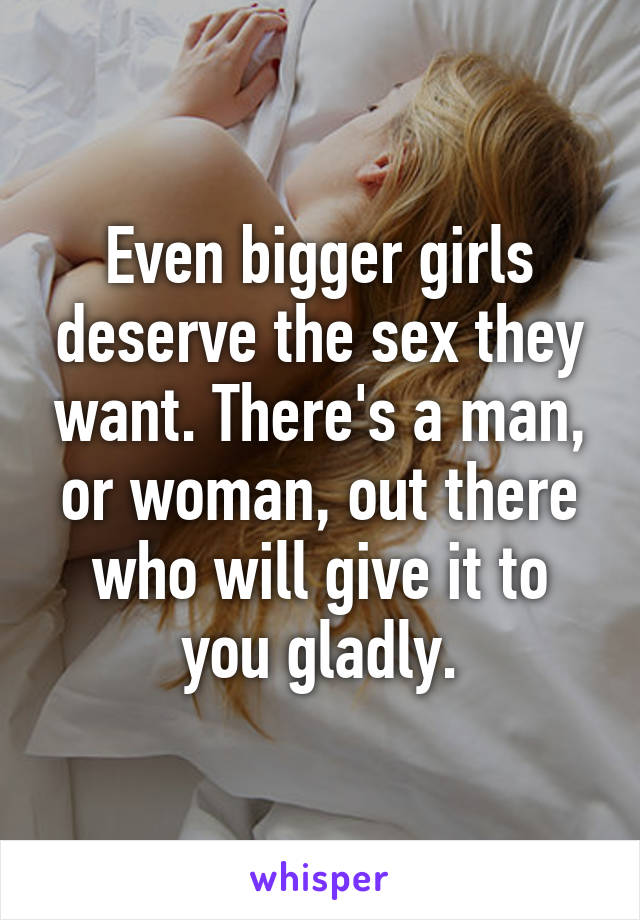 Even bigger girls deserve the sex they want. There's a man, or woman, out there who will give it to you gladly.