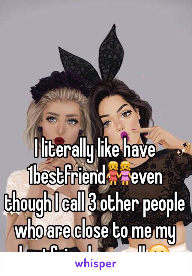 I literally like have 1bestfriend👭even though I call 3 other people who are close to me my bestfriends aswell😶