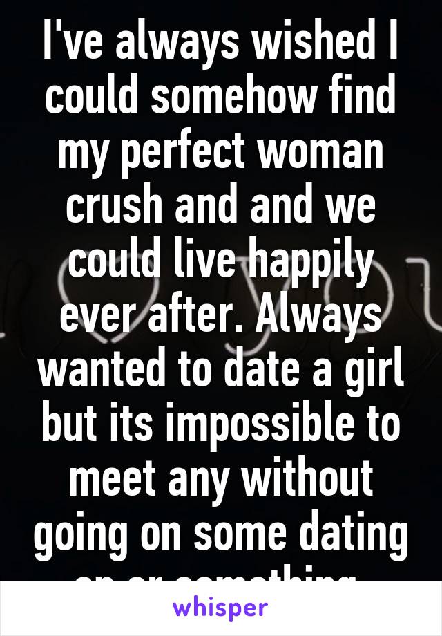 I've always wished I could somehow find my perfect woman crush and and we could live happily ever after. Always wanted to date a girl but its impossible to meet any without going on some dating ap or something 