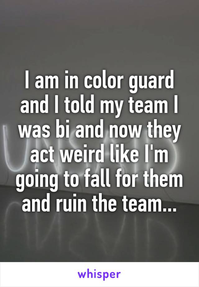 I am in color guard and I told my team I was bi and now they act weird like I'm going to fall for them and ruin the team...