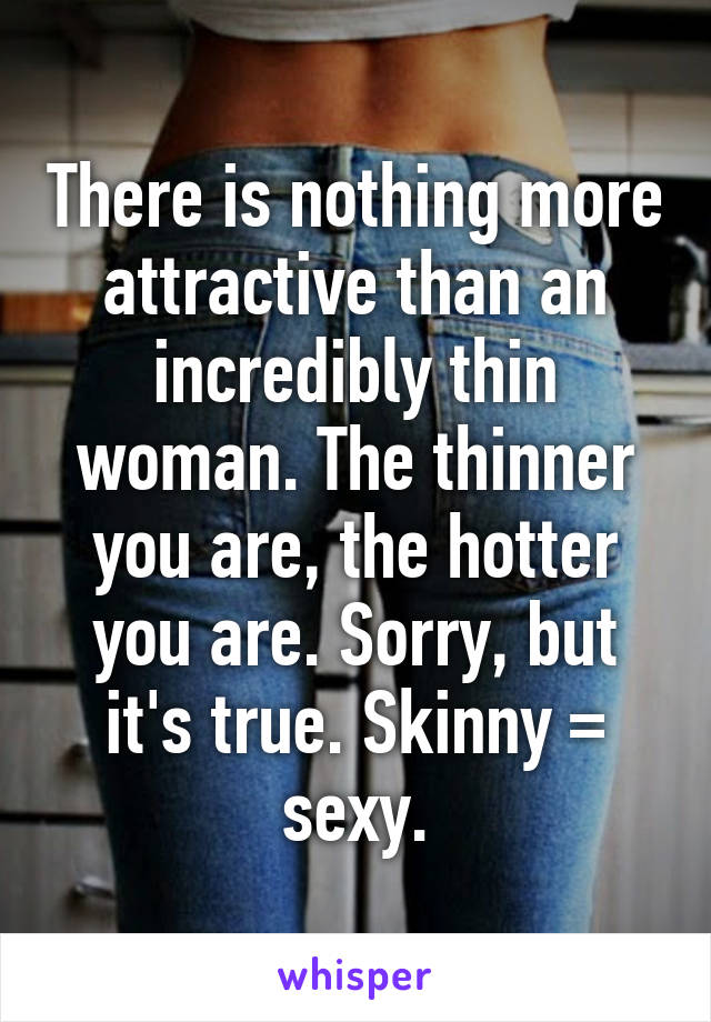 There is nothing more attractive than an incredibly thin woman. The thinner you are, the hotter you are. Sorry, but it's true. Skinny = sexy.