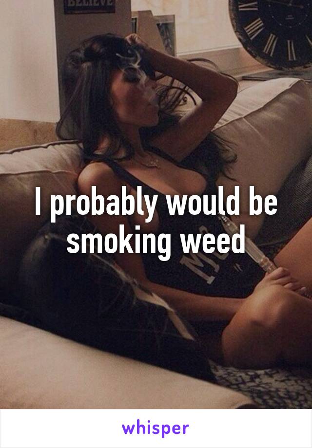 I probably would be smoking weed