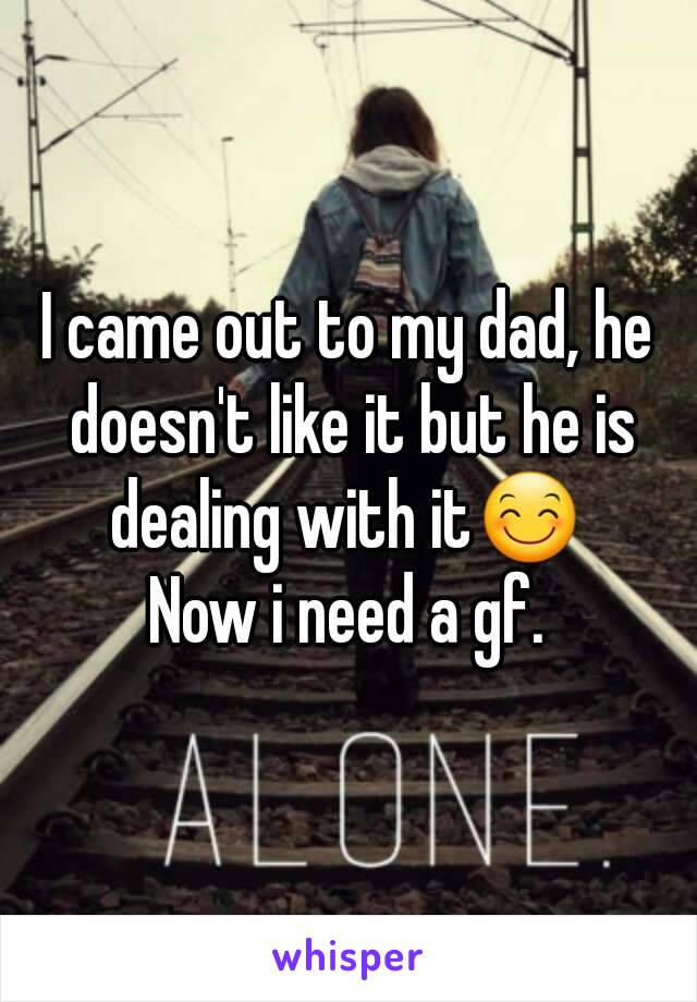 I came out to my dad, he doesn't like it but he is dealing with it😊 
Now i need a gf.