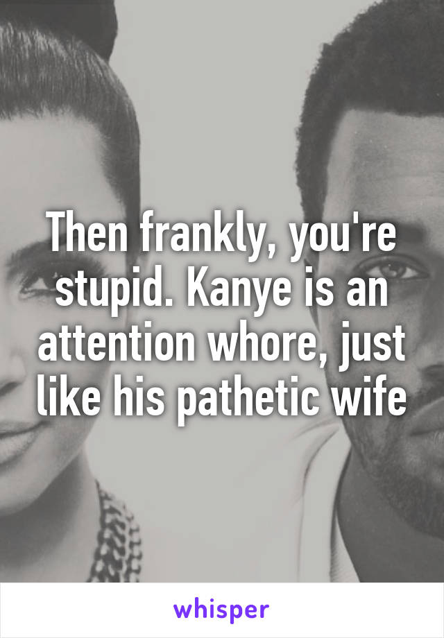 Then frankly, you're stupid. Kanye is an attention whore, just like his pathetic wife