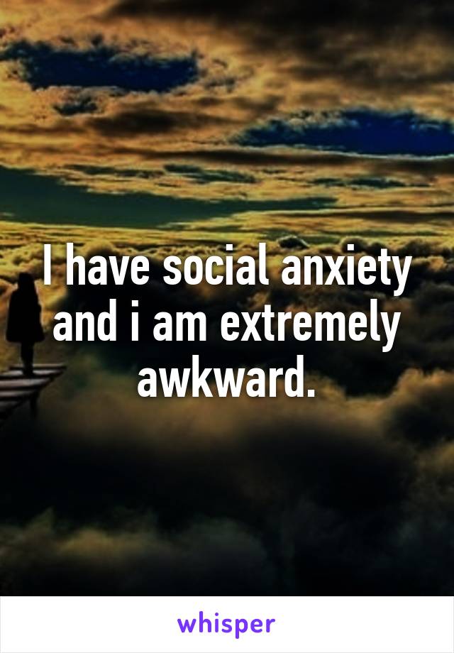 I have social anxiety and i am extremely awkward.