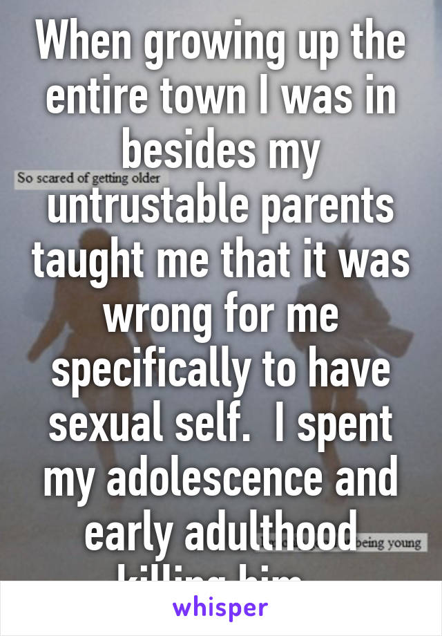 When growing up the entire town I was in besides my untrustable parents taught me that it was wrong for me specifically to have sexual self.  I spent my adolescence and early adulthood killing him. 