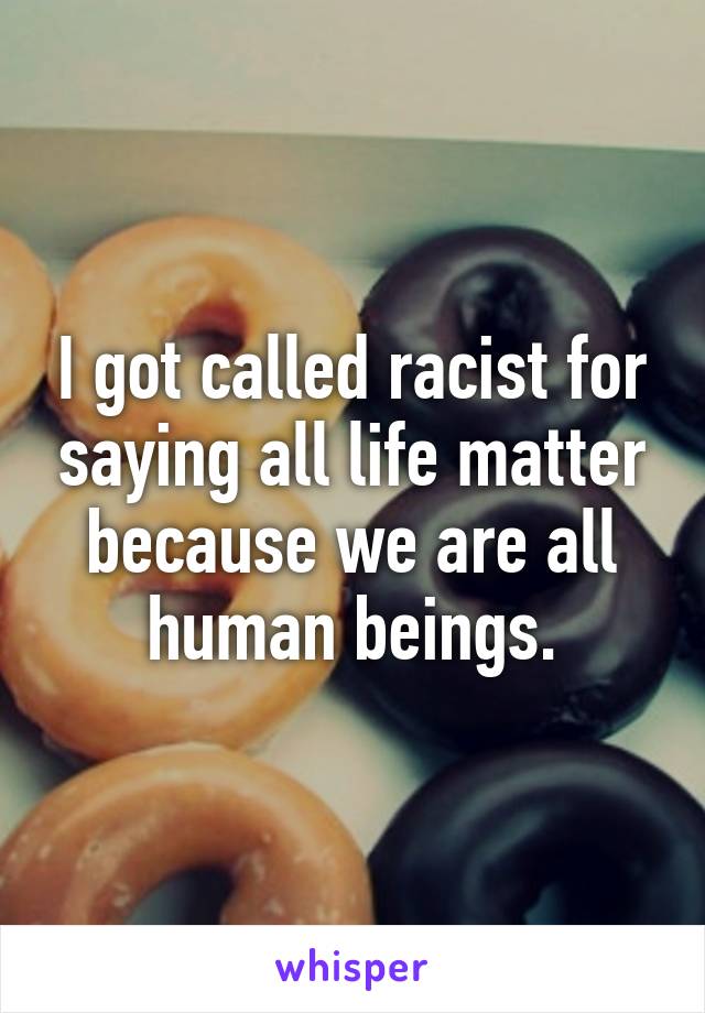 I got called racist for saying all life matter because we are all human beings.