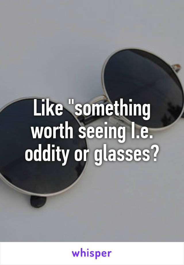 Like "something worth seeing I.e. oddity or glasses?