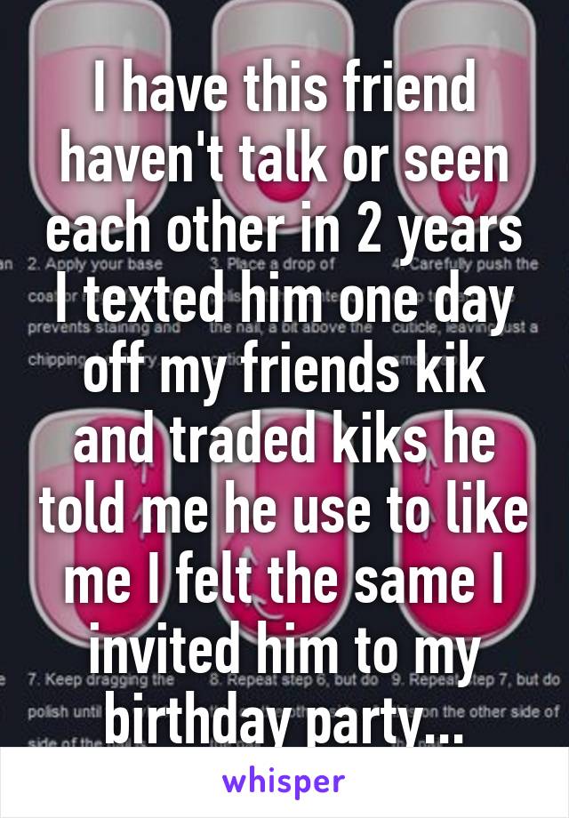 I have this friend haven't talk or seen each other in 2 years I texted him one day off my friends kik and traded kiks he told me he use to like me I felt the same I invited him to my birthday party...