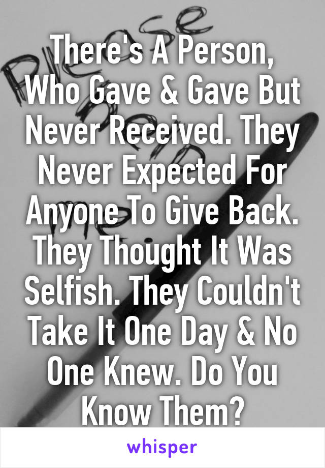 There's A Person, Who Gave & Gave But Never Received. They Never Expected For Anyone To Give Back. They Thought It Was Selfish. They Couldn't Take It One Day & No One Knew. Do You Know Them?