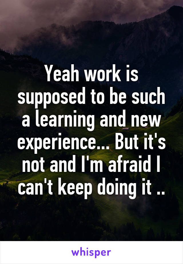 Yeah work is supposed to be such a learning and new experience... But it's not and I'm afraid I can't keep doing it ..