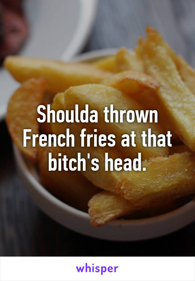 Shoulda thrown French fries at that bitch's head.