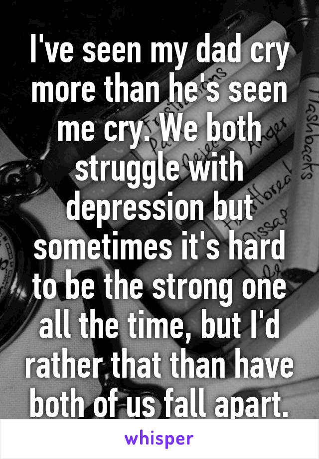 I've seen my dad cry more than he's seen me cry. We both struggle with depression but sometimes it's hard to be the strong one all the time, but I'd rather that than have both of us fall apart.