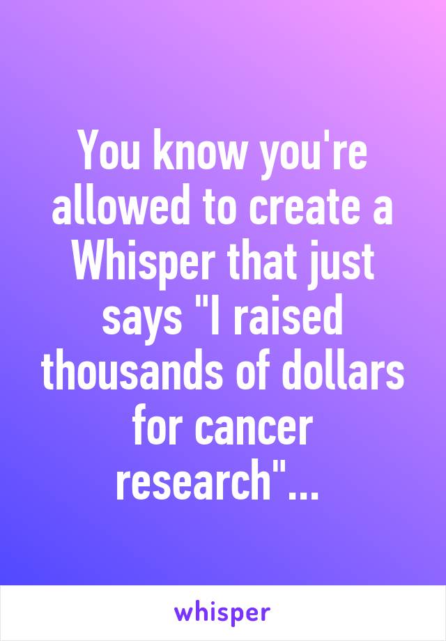 You know you're allowed to create a Whisper that just says "I raised thousands of dollars for cancer research"... 