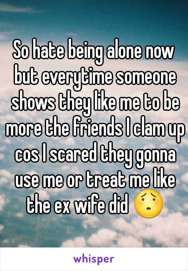 So hate being alone now but everytime someone shows they like me to be more the friends I clam up cos I scared they gonna use me or treat me like the ex wife did 😯