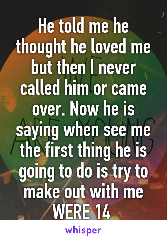 He told me he thought he loved me but then I never called him or came over. Now he is saying when see me the first thing he is going to do is try to make out with me WERE 14 