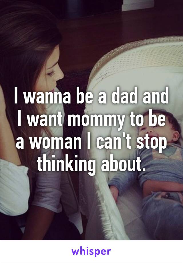 I wanna be a dad and I want mommy to be a woman I can't stop thinking about.