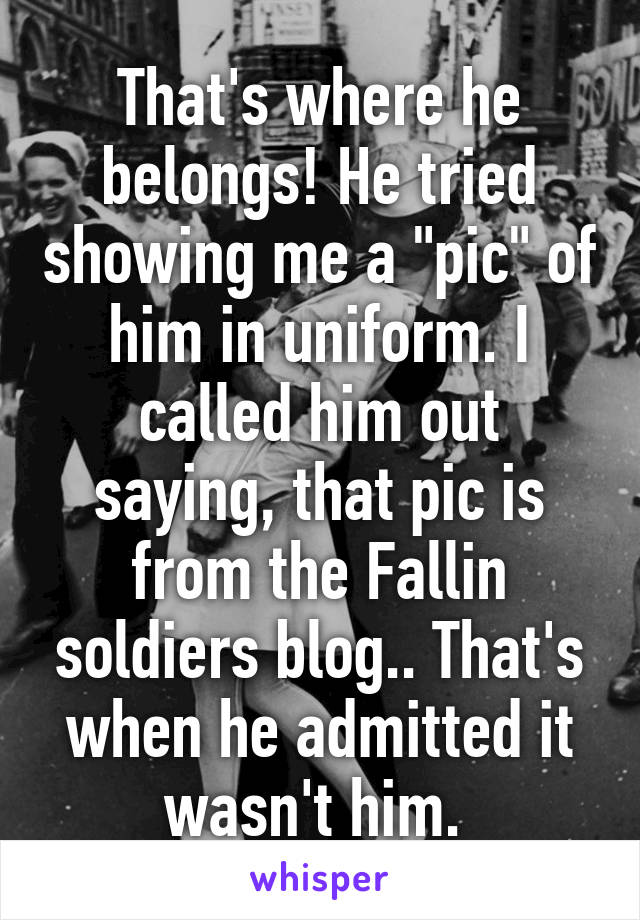 That's where he belongs! He tried showing me a "pic" of him in uniform. I called him out saying, that pic is from the Fallin soldiers blog.. That's when he admitted it wasn't him. 