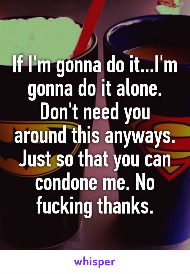 If I'm gonna do it...I'm gonna do it alone. Don't need you around this anyways. Just so that you can condone me. No fucking thanks.