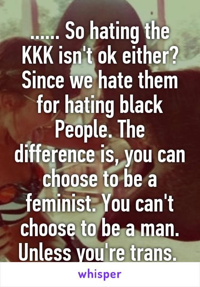 ...... So hating the KKK isn't ok either? Since we hate them for hating black People. The difference is, you can choose to be a feminist. You can't choose to be a man. Unless you're trans. 