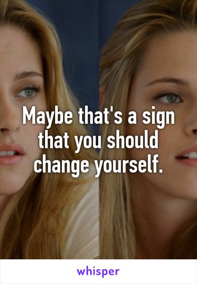 Maybe that's a sign that you should change yourself.