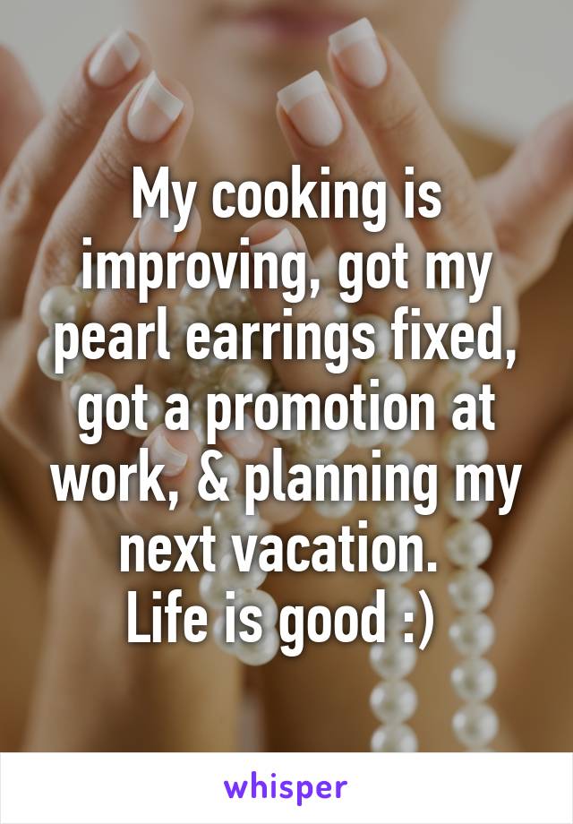 My cooking is improving, got my pearl earrings fixed, got a promotion at work, & planning my next vacation. 
Life is good :) 