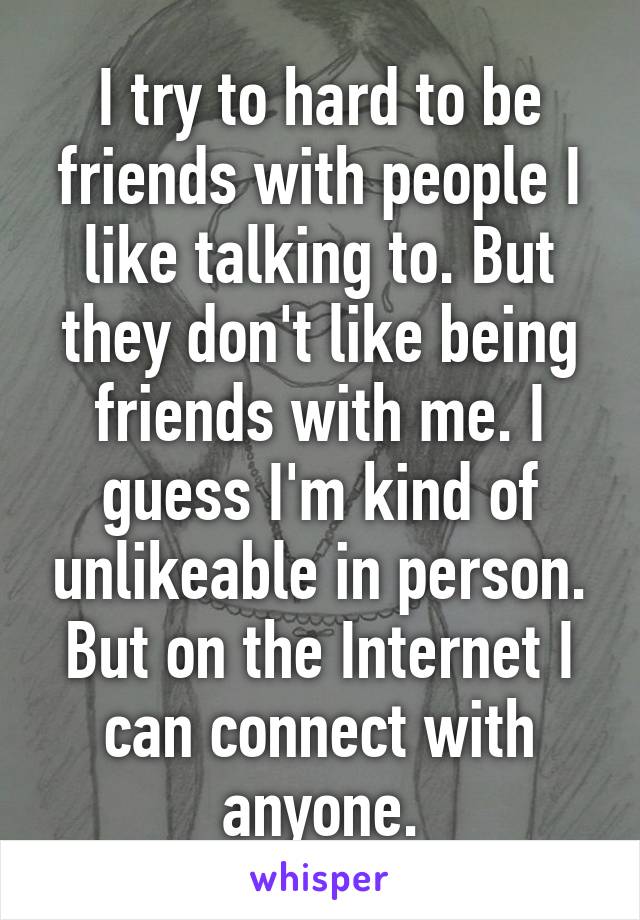 I try to hard to be friends with people I like talking to. But they don't like being friends with me. I guess I'm kind of unlikeable in person. But on the Internet I can connect with anyone.