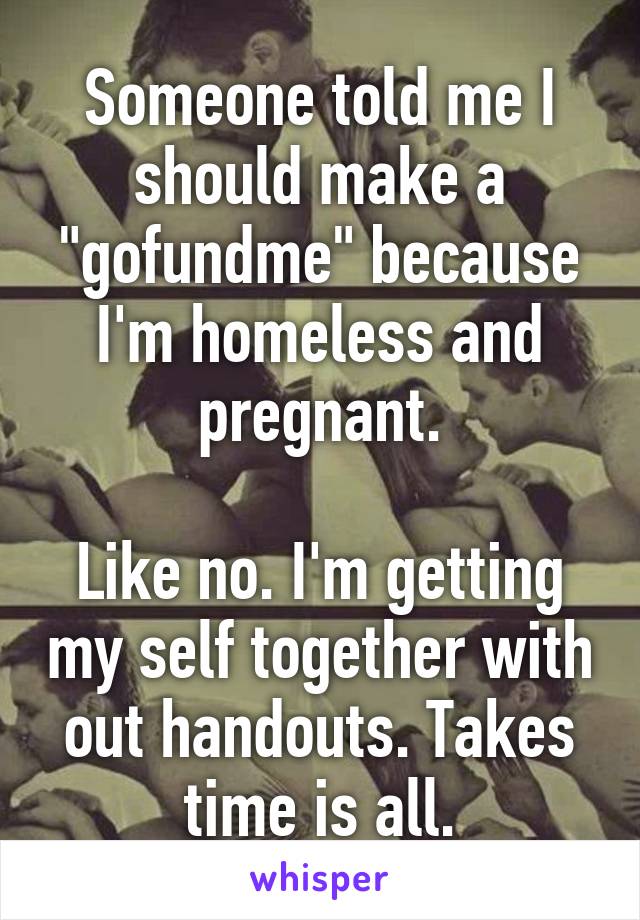 Someone told me I should make a "gofundme" because I'm homeless and pregnant.

Like no. I'm getting my self together with out handouts. Takes time is all.