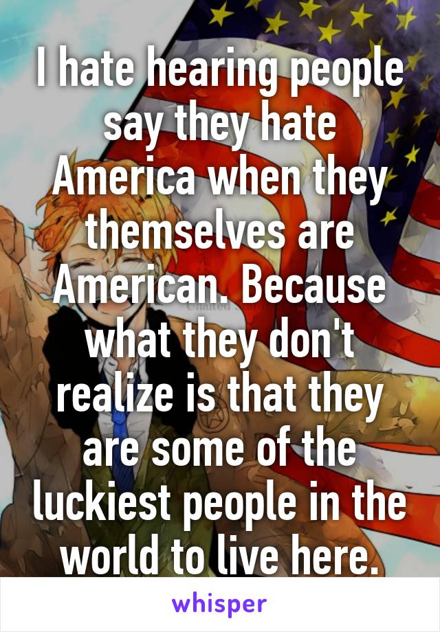 I hate hearing people say they hate America when they themselves are American. Because what they don't realize is that they are some of the luckiest people in the world to live here.