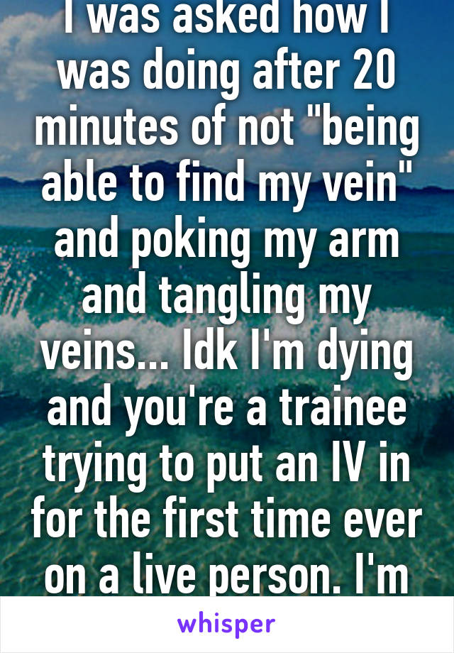 I was asked how I was doing after 20 minutes of not "being able to find my vein" and poking my arm and tangling my veins... Idk I'm dying and you're a trainee trying to put an IV in for the first time ever on a live person. I'm perfectly fine 