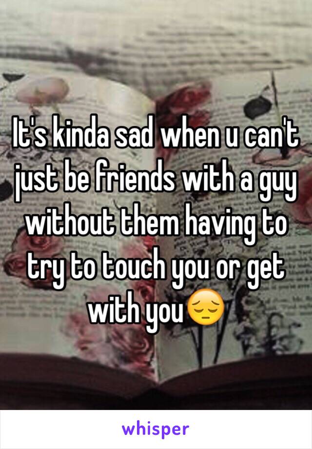 It's kinda sad when u can't just be friends with a guy without them having to try to touch you or get with you😔