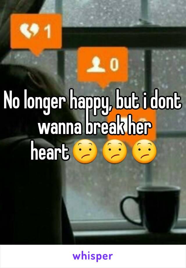 No longer happy, but i dont wanna break her heart😕😕😕