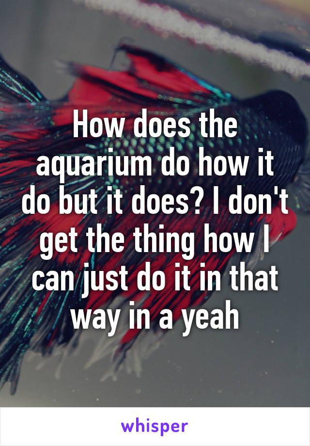 How does the aquarium do how it do but it does? I don't get the thing how I can just do it in that way in a yeah