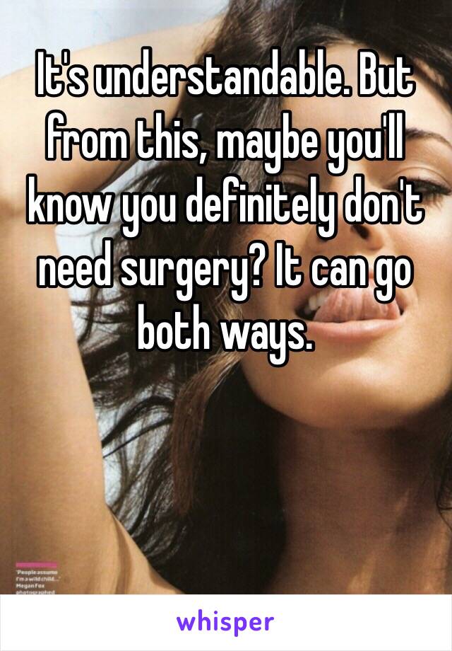 It's understandable. But from this, maybe you'll know you definitely don't need surgery? It can go both ways. 