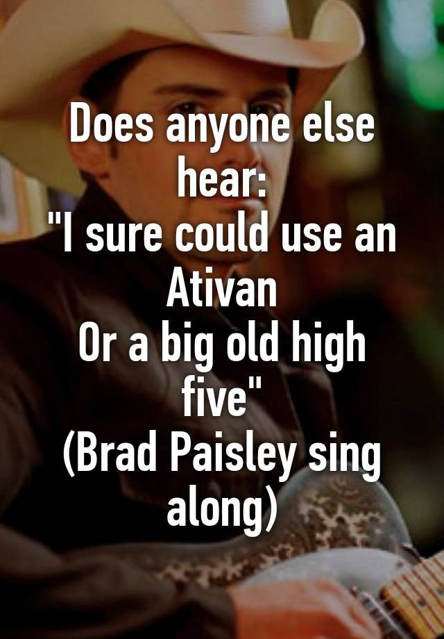 Does anyone else hear:
"I sure could use an Ativan
Or a big old high five"
(Brad Paisley sing along)