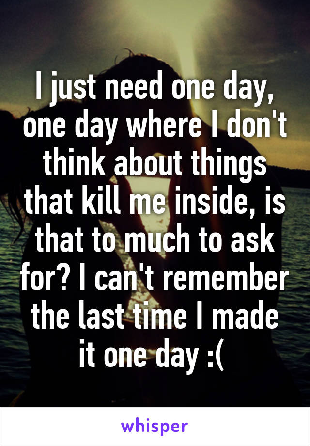 I just need one day, one day where I don't think about things that kill me inside, is that to much to ask for? I can't remember the last time I made it one day :( 