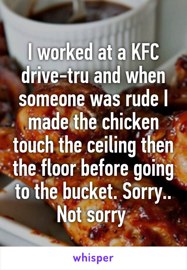 I worked at a KFC drive-tru and when someone was rude I made the chicken touch the ceiling then the floor before going to the bucket. Sorry.. Not sorry 