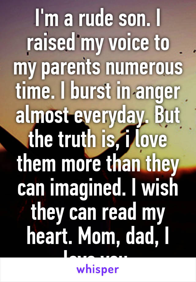 I'm a rude son. I raised my voice to my parents numerous time. I burst in anger almost everyday. But the truth is, i love them more than they can imagined. I wish they can read my heart. Mom, dad, I love you.