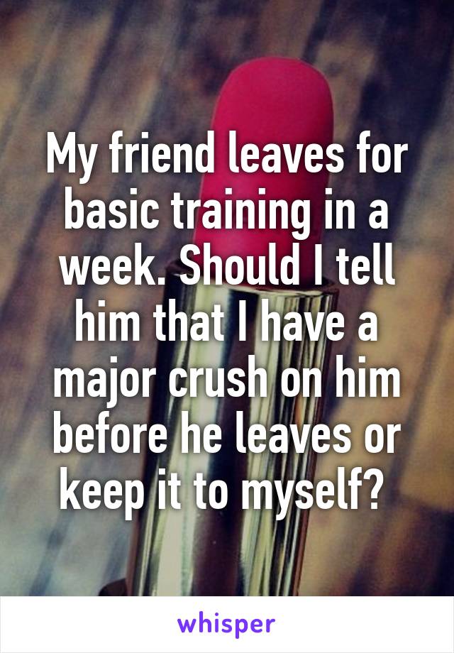 My friend leaves for basic training in a week. Should I tell him that I have a major crush on him before he leaves or keep it to myself? 