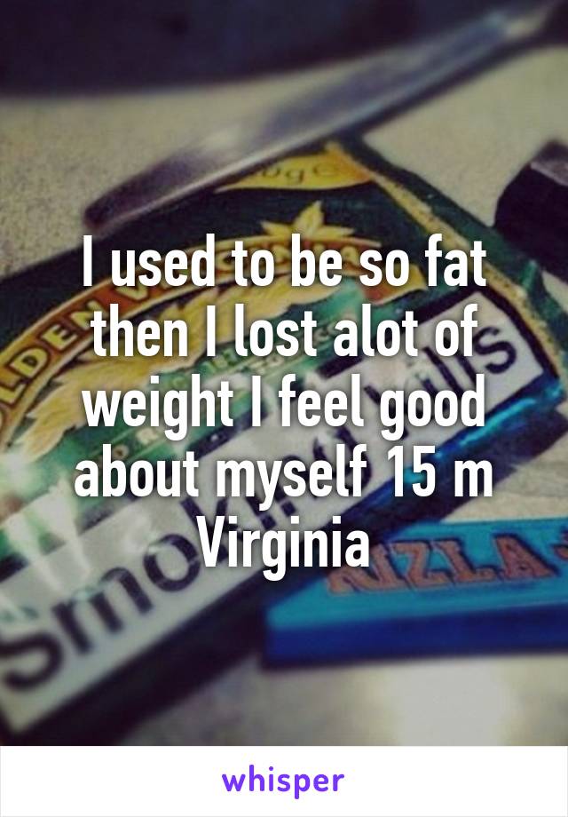 I used to be so fat then I lost alot of weight I feel good about myself 15 m Virginia