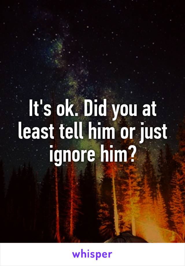 It's ok. Did you at least tell him or just ignore him?