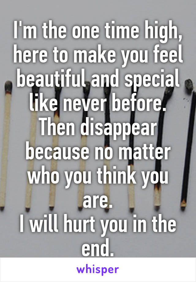 I'm the one time high, here to make you feel beautiful and special like never before.
Then disappear because no matter who you think you are.
I will hurt you in the end.