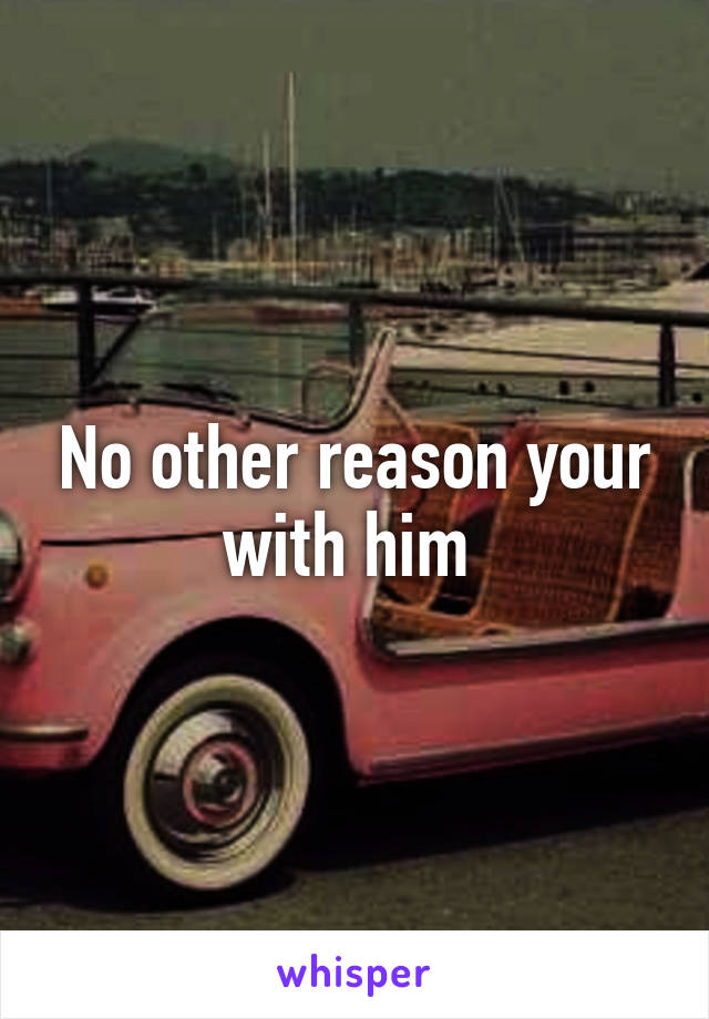 No other reason your with him 