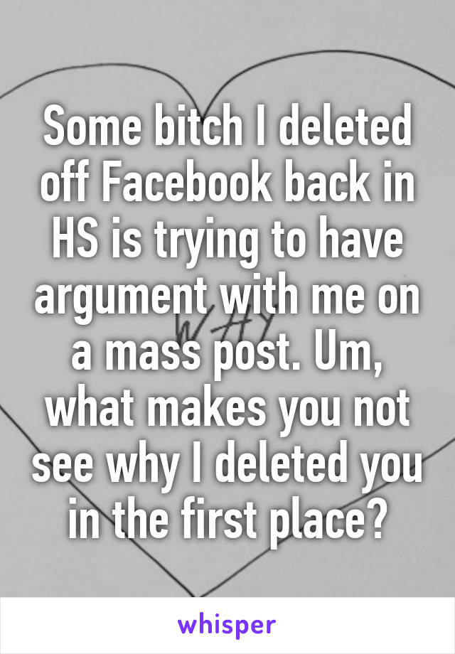 Some bitch I deleted off Facebook back in HS is trying to have argument with me on a mass post. Um, what makes you not see why I deleted you in the first place?